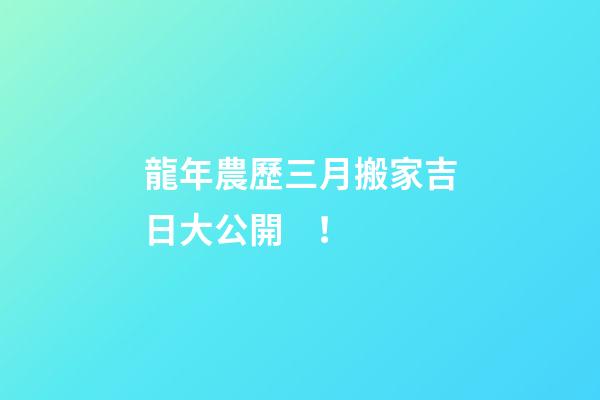 龍年農歷三月搬家吉日大公開！